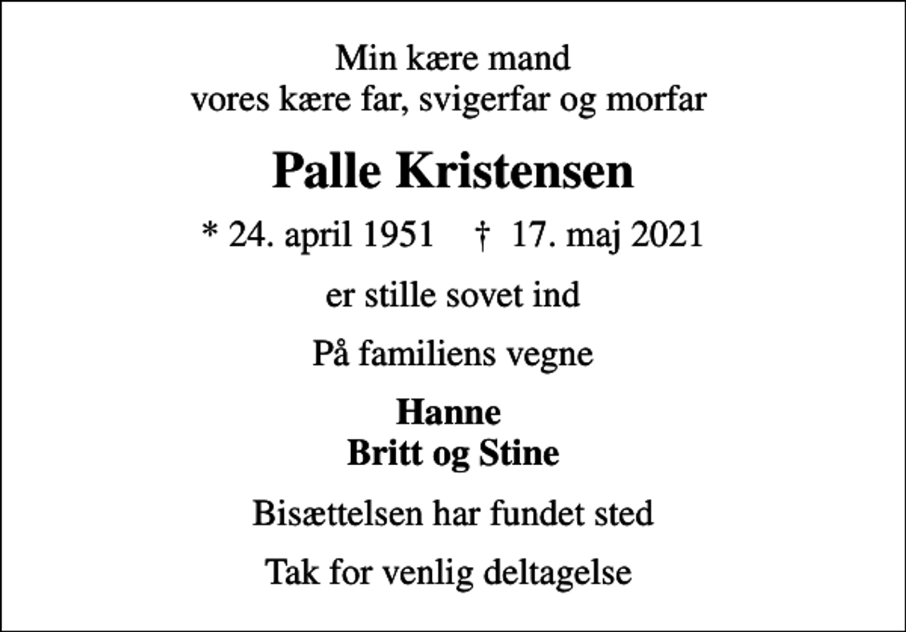 <p>Min kære mand vores kære far, svigerfar og morfar<br />Palle Kristensen<br />* 24. april 1951 ✝ 17. maj 2021<br />er stille sovet ind<br />På familiens vegne<br />Hanne Britt og Stine<br />Bisættelsen har fundet sted<br />Tak for venlig deltagelse</p>