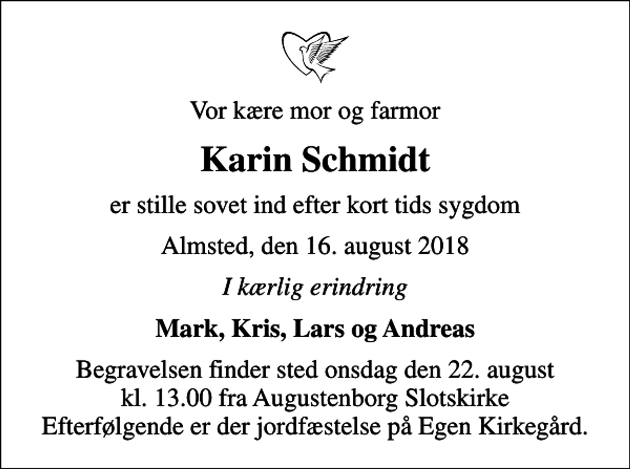<p>Vor kære mor og farmor<br />Karin Schmidt<br />er stille sovet ind efter kort tids sygdom<br />Almsted, den 16. august 2018<br />I kærlig erindring<br />Mark, Kris, Lars og Andreas<br />Begravelsen finder sted onsdag den 22. august kl. 13.00 fra Augustenborg Slotskirke Efterfølgende er der jordfæstelse på Egen Kirkegård.</p>