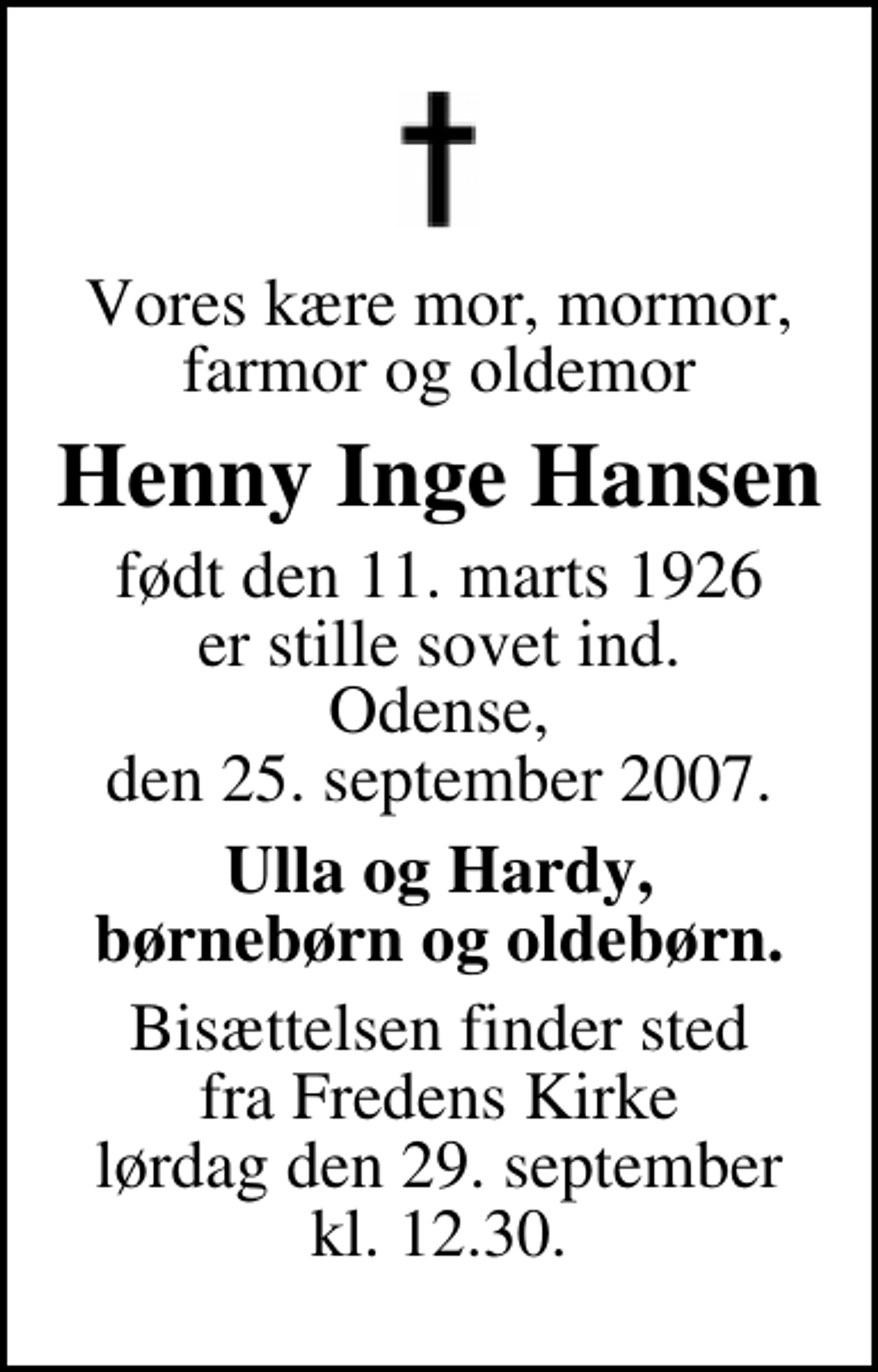 <p>Vores kære mor, mormor, farmor og oldemor<br />Henny Inge Hansen<br />født den 11. marts 1926 er stille sovet ind. Odense, den 25. september 2007.<br />Ulla og Hardy, børnebørn og oldebørn.<br />Bisættelsen finder sted fra Fredens Kirke lørdag den 29. september kl. 12.30</p>