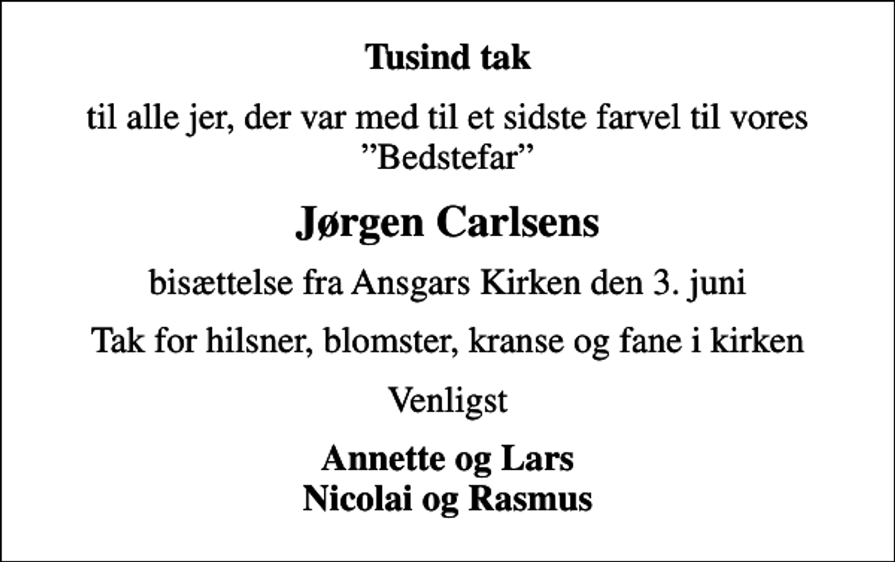 <p>Tusind tak<br />til alle jer, der var med til et sidste farvel til vores Bedstefar<br />Jørgen Carlsens<br />bisættelse fra Ansgars Kirken den 3. juni<br />Tak for hilsner, blomster, kranse og fane i kirken<br />Venligst<br />Annette og Lars Nicolai og Rasmus</p>