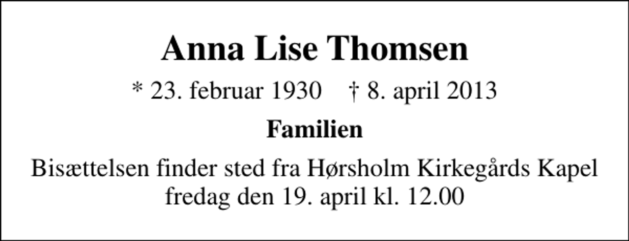 <p>Anna Lise Thomsen<br />* 23. februar 1930 ✝ 8. april 2013<br />Familien<br />Bisættelsen finder sted fra Hørsholm Kirkegårds Kapel fredag den 19. april kl. 12.00</p>