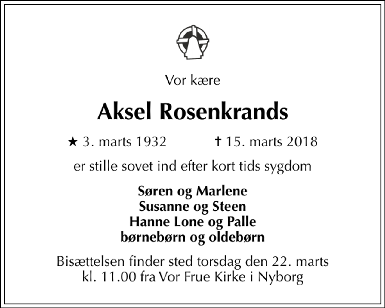 <p>Vor kære<br />Aksel Rosenkrands<br />* 3. marts 1932 ✝ 15. marts 2018<br />er stille sovet ind efter kort tids sygdom<br />Søren og Marlene Susanne og Steen Hanne Lone og Palle børnebørn og oldebørn<br />Bisættelsen finder sted torsdag den 22. marts kl. 11.00 fra Vor Frue Kirke i Nyborg</p>