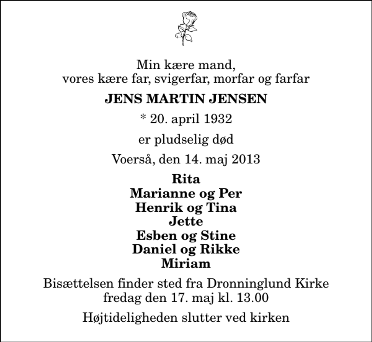 <p>Min kære mand, vores kære far, svigerfar, morfar og farfar<br />Jens Martin Jensen<br />* 20. april 1932<br />er pludselig død<br />Voerså, den 14. maj 2013<br />Rita Marianne og Per Henrik og Tina Jette Esben og Stine Daniel og Rikke Miriam<br />Bisættelsen finder sted fra Dronninglund Kirke fredag den 17. maj kl. 13.00 Højtideligheden slutter ved kirken</p>