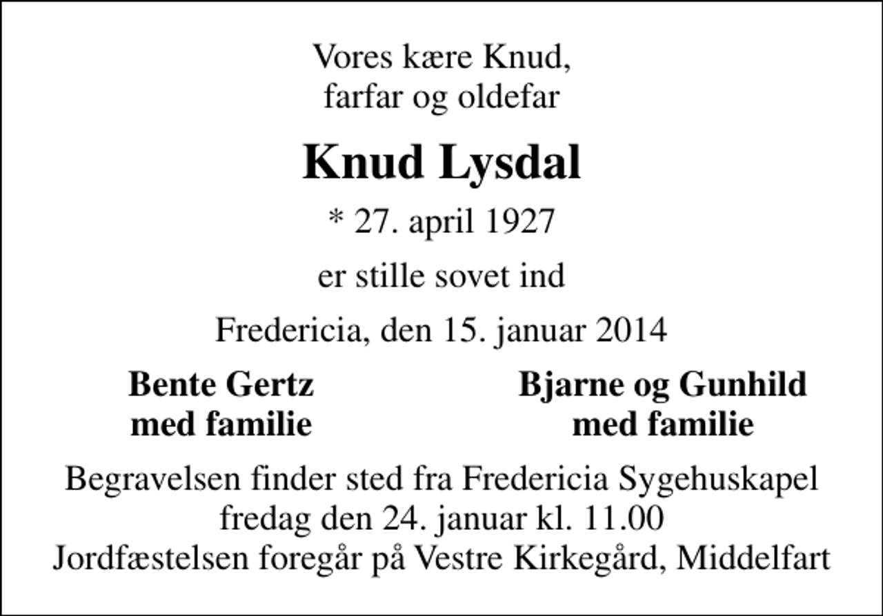 <p>Vores kære Knud, farfar og oldefar<br />Knud Lysdal<br />* 27. april 1927<br />er stille sovet ind<br />Fredericia, den 15. januar 2014<br />Bente Gertz<br />Bjarne og Gunhild<br />med familie<br />med familie<br />Begravelsen finder sted fra Fredericia Sygehuskapel fredag den 24. januar kl. 11.00 Jordfæstelsen foregår på Vestre Kirkegård, Middelfart</p>