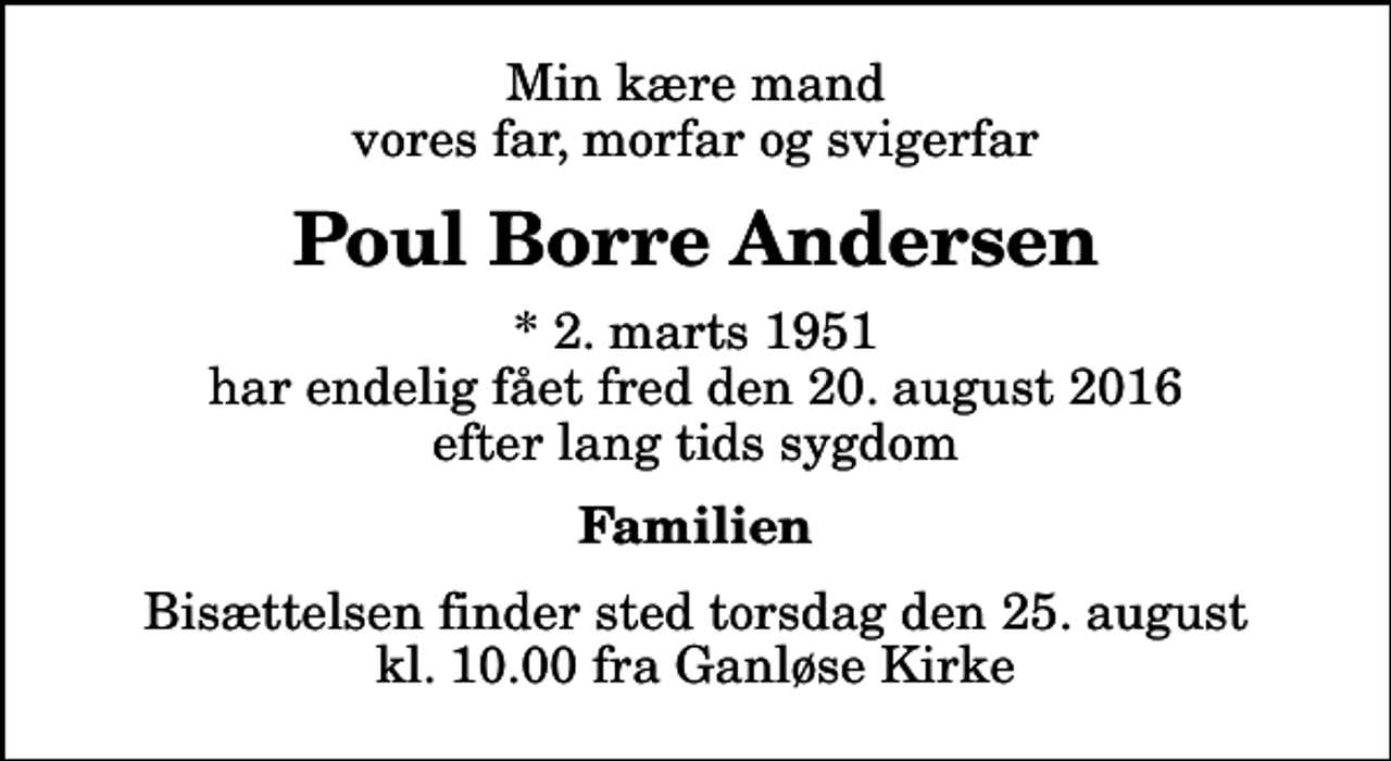 <p>Min kære mand vores far, morfar og svigerfar<br />Poul Borre Andersen<br />* 2. marts 1951 har endelig fået fred den 20. august 2016 efter lang tids sygdom<br />Familien<br />Bisættelsen finder sted torsdag den 25. august kl. 10.00 fra Ganløse Kirke</p>