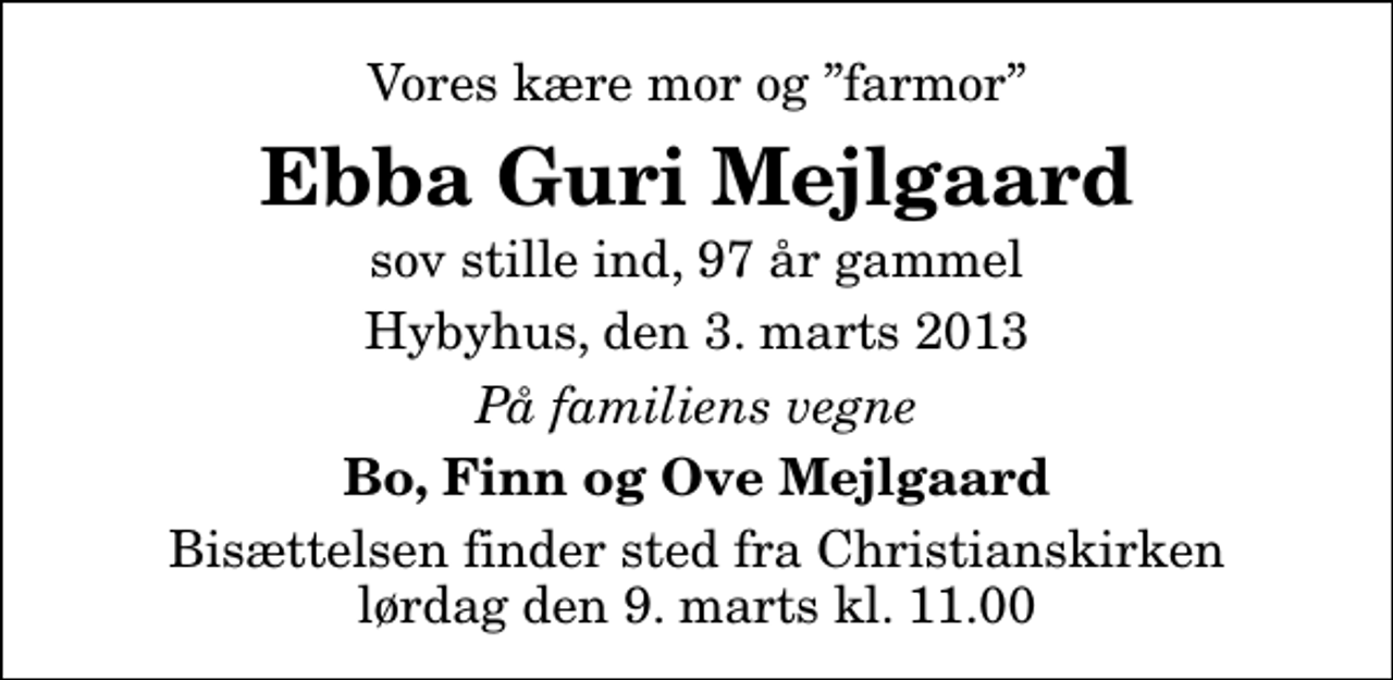 <p>Vores kære mor og farmor<br />Ebba Guri Mejlgaard<br />sov stille ind, 97 år gammel<br />Hybyhus, den 3. marts 2013<br />På familiens vegne<br />Bo, Finn og Ove Mejlgaard<br />Bisættelsen finder sted fra Christianskirken lørdag den 9. marts kl. 11.00</p>