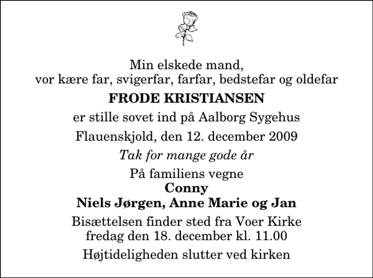 <p>Min elskede mand, vor kære far, svigerfar, farfar, bedstefar og oldefar<br />Frode Kristiansen<br />er stille sovet ind på Aalborg Sygehus<br />Flauenskjold, den 12. december 2009<br />Tak for mange gode år<br />På familiens vegne<br />Conny Niels Jørgen, Anne Marie og Jan<br />Bisættelsen finder sted fra Voer Kirke fredag den 18. december kl. 11.00 Højtideligheden slutter ved kirken</p>