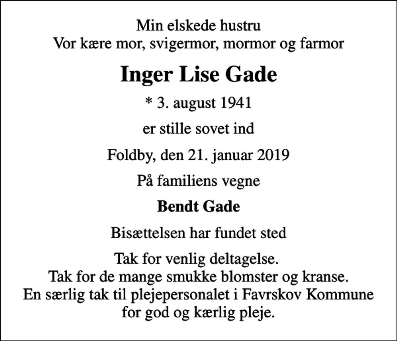 <p>Min elskede hustru Vor kære mor, svigermor, mormor og farmor<br />Inger Lise Gade<br />* 3. august 1941<br />er stille sovet ind<br />Foldby, den 21. januar 2019<br />På familiens vegne<br />Bendt Gade<br />Bisættelsen har fundet sted<br />Tak for venlig deltagelse. Tak for de mange smukke blomster og kranse. En særlig tak til plejepersonalet i Favrskov Kommune for god og kærlig pleje.</p>