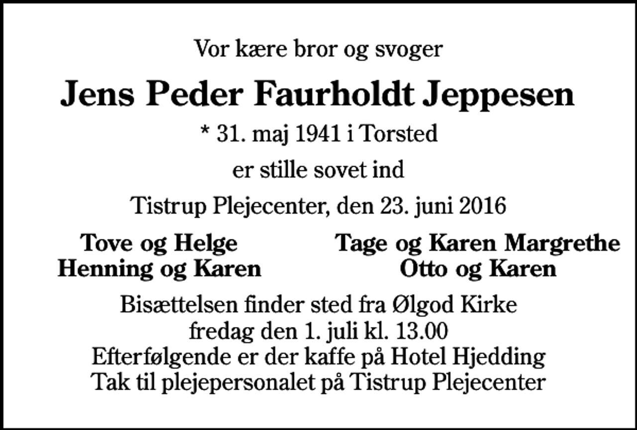 <p>Vor kære bror og svoger<br />Jens Peder Faurholdt Jeppesen<br />* 31. maj 1941 i Torsted<br />er stille sovet ind<br />Tistrup Plejecenter, den 23. juni 2016<br />Tove og Helge<br />Tage og Karen Margrethe<br />Henning og Karen<br />Otto og Karen<br />Bisættelsen finder sted fra Ølgod Kirke fredag den 1. juli kl. 13.00 Efterfølgende er der kaffe på Hotel Hjedding Tak til plejepersonalet på Tistrup Plejecenter</p>