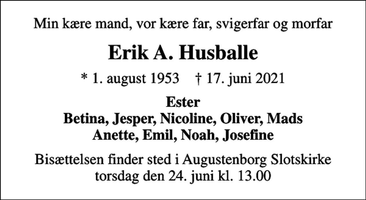 <p>Min kære mand, vor kære far, svigerfar og morfar<br />Erik A. Husballe<br />* 1. august 1953 ✝ 17. juni 2021<br />Ester Betina, Jesper, Nicoline, Oliver, Mads Anette, Emil, Noah, Josefine<br />Bisættelsen finder sted i Augustenborg Slotskirke torsdag den 24. juni kl. 13.00</p>