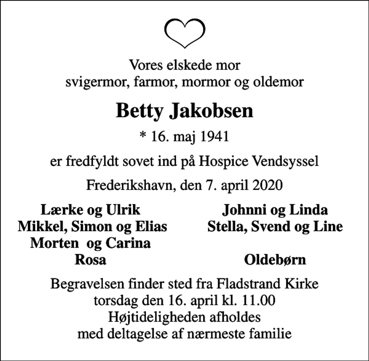 <p>Vores elskede mor svigermor, farmor, mormor og oldemor<br />Betty Jakobsen<br />* 16. maj 1941<br />er fredfyldt sovet ind på Hospice Vendsyssel<br />Frederikshavn, den 7. april 2020<br />Lærke og Ulrik<br />Johnni og Linda<br />Mikkel, Simon og Elias<br />Stella, Svend og Line<br />Morten og Carina<br />Rosa<br />Oldebørn<br />Begravelsen finder sted fra Fladstrand Kirke torsdag den 16. april kl. 11.00 Højtideligheden afholdes med deltagelse af nærmeste familie</p>