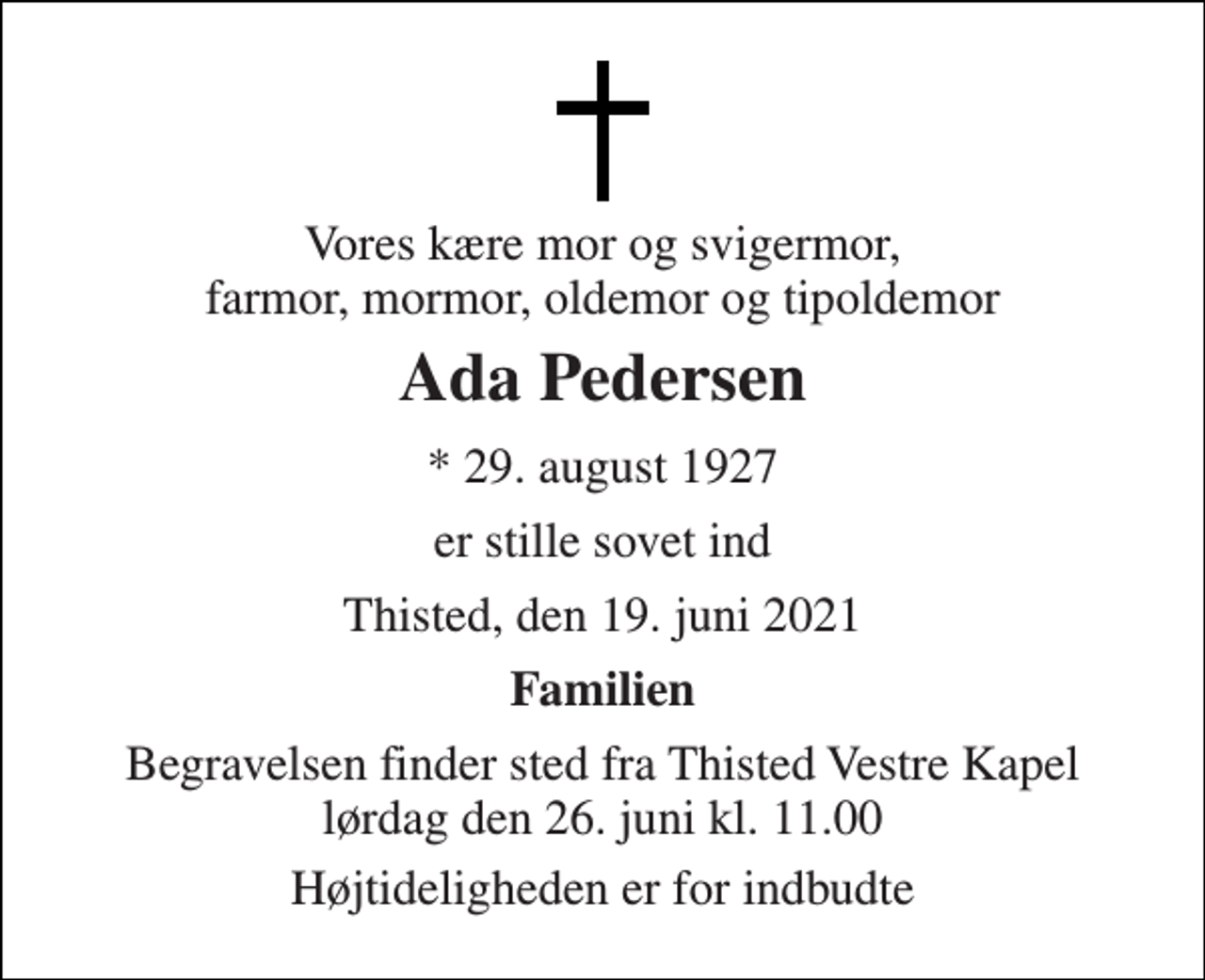 <p>Vores kære mor og svigermor, farmor, mormor, oldemor og tipoldemor<br />Ada Pedersen<br />* 29. august 1927<br />er stille sovet ind<br />Thisted, den 19. juni 2021<br />Familien<br />Begravelsen finder sted fra Thisted Vestre Kapel lørdag den 26. juni kl. 11.00<br />Højtideligheden er for indbudte</p>