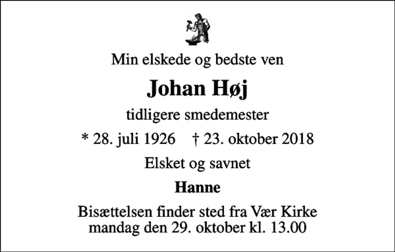 <p>Min elskede og bedste ven<br />Johan Høj<br />tidligere smedemester<br />* 28. juli 1926 ✝ 23. oktober 2018<br />Elsket og savnet<br />Hanne<br />Bisættelsen finder sted fra Vær Kirke mandag den 29. oktober kl. 13.00</p>