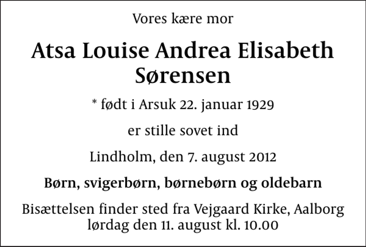 <p>Vores kære mor<br />Atsa Louise Andrea Elisabeth Sørensen<br />* født i Arsuk 22. januar 1929<br />er stille sovet ind<br />Lindholm, den 7. august 2012<br />Børn, svigerbørn, børnebørn og oldebarn<br />Bisættelsen finder sted fra Vejgaard Kirke, Aalborg lørdag den 11. august kl. 10.00</p>