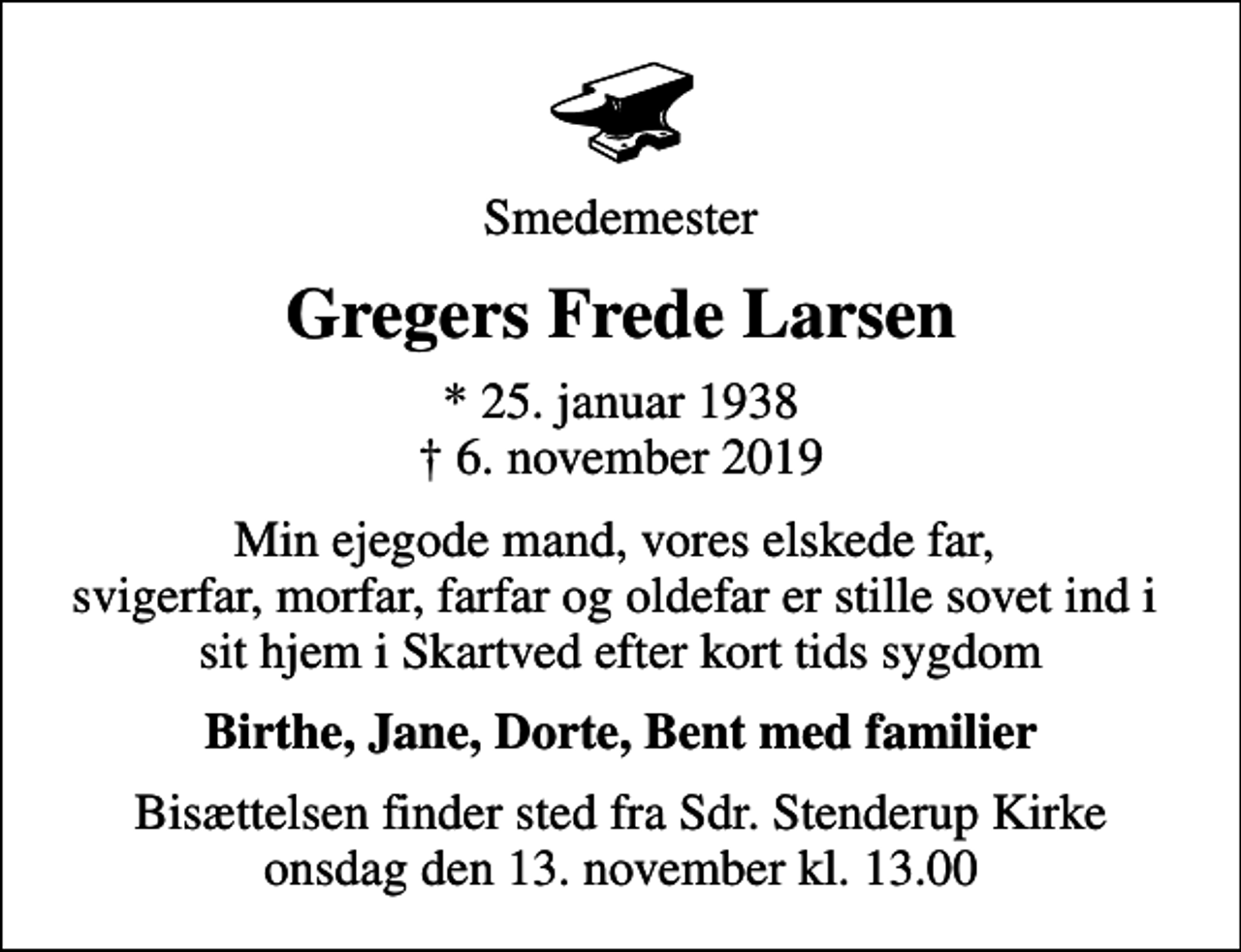 <p>Smedemester<br />Gregers Frede Larsen<br />* 25. januar 1938<br />✝ 6. november 2019<br />Min ejegode mand, vores elskede far, svigerfar, morfar, farfar og oldefar er stille sovet ind i sit hjem i Skartved efter kort tids sygdom<br />Birthe, Jane, Dorte, Bent med familier<br />Bisættelsen finder sted fra Sdr. Stenderup Kirke onsdag den 13. november kl. 13.00</p>