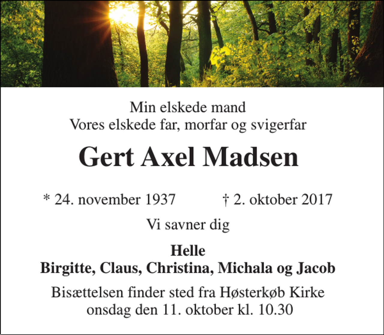 <p>Min elskede mand Vores elskede far, morfar og svigerfar<br />Gert Axel Madsen<br />* 24. november 1937<br />† 2. oktober 2017<br />Vi savner dig<br />Helle Birgitte, Claus, Christina, Michala og Jacob<br />Bisættelsen finder sted fra Høsterkøb Kirke onsdag den 11. oktober kl. 10.30</p>