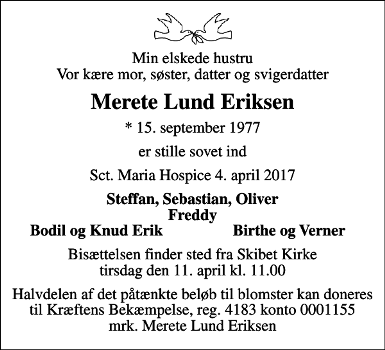 <p>Min elskede hustru Vor kære mor, søster, datter og svigerdatter<br />Merete Lund Eriksen<br />* 15. september 1977<br />er stille sovet ind<br />Sct. Maria Hospice 4. april 2017<br />Steffan, Sebastian, Oliver Freddy<br />Bodil og Knud Erik<br />Birthe og Verner<br />Bisættelsen finder sted fra Skibet Kirke tirsdag den 11. april kl. 11.00<br />Halvdelen af det påtænkte beløb til blomster kan doneres til Kræftens Bekæmpelse, reg. 4183 konto 0001155 mrk. Merete Lund Eriksen</p>