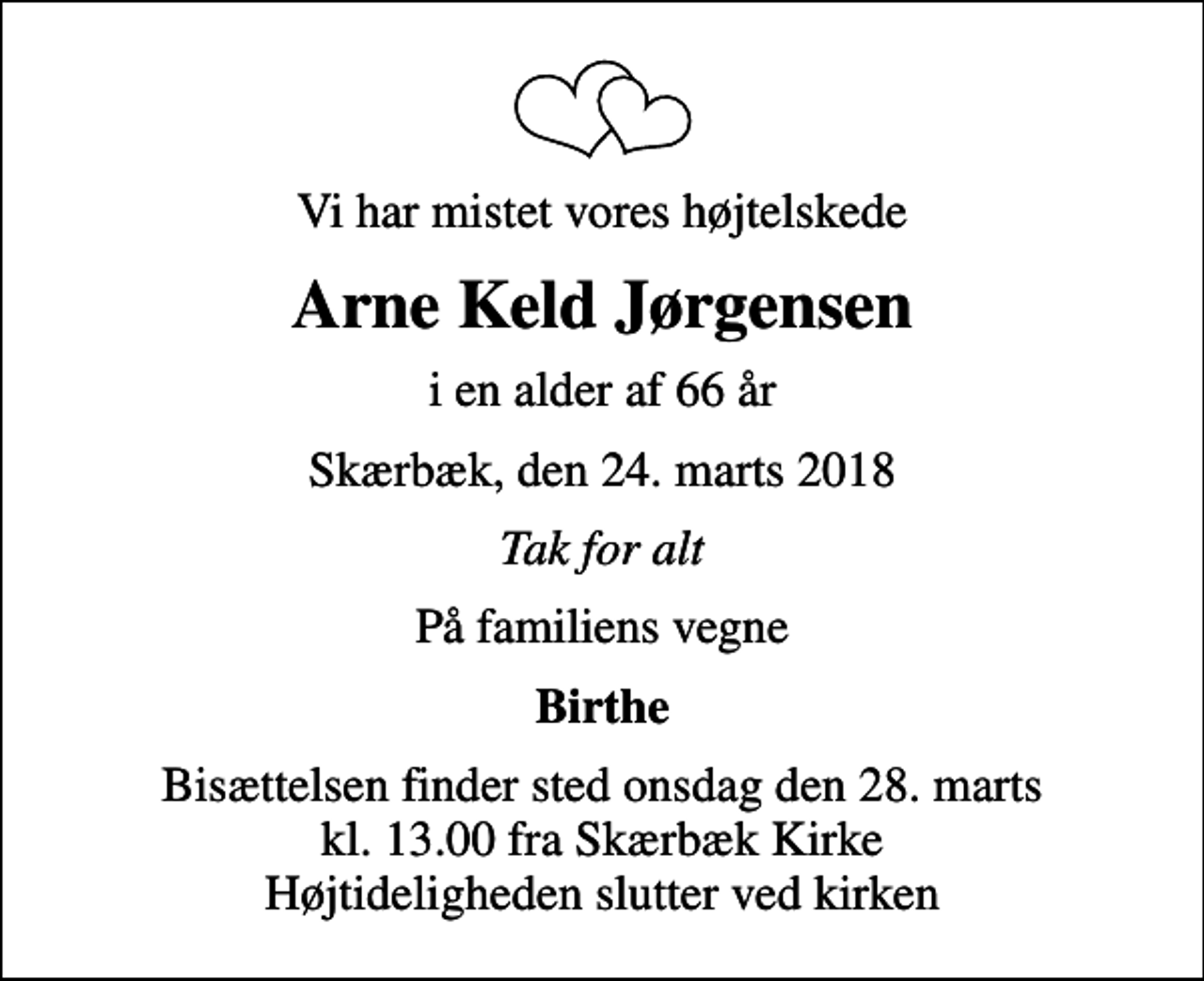 <p>Vi har mistet vores højtelskede<br />Arne Keld Jørgensen<br />i en alder af 66 år<br />Skærbæk, den 24. marts 2018<br />Tak for alt<br />På familiens vegne<br />Birthe<br />Bisættelsen finder sted onsdag den 28. marts kl. 13.00 fra Skærbæk Kirke Højtideligheden slutter ved kirken</p>