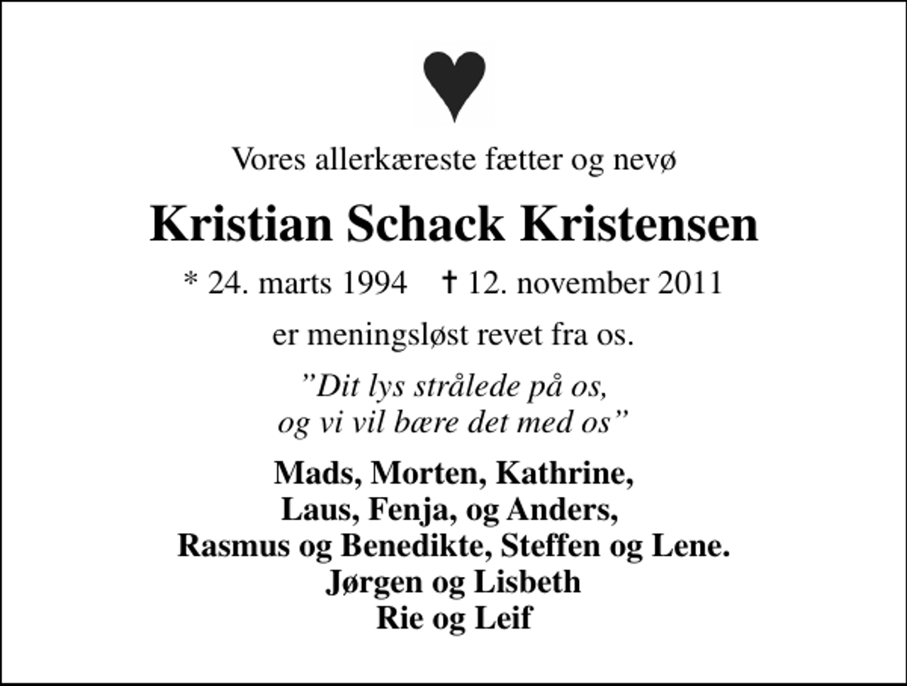 <p>Vores allerkæreste fætter og nevø<br />Kristian Schack Kristensen<br />* 24. marts 1994 ✝ 12. november 2011<br />er meningsløst revet fra os.<br />Dit lys strålede på os, og vi vil bære det med os<br />Mads, Morten, Kathrine, Laus, Fenja, og Anders, Rasmus og Benedikte, Steffen og Lene. Jørgen og Lisbeth Rie og Leif</p>