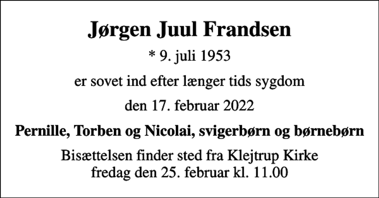 <p>Jørgen Juul Frandsen<br />* 9. juli 1953<br />er sovet ind efter længer tids sygdom<br />den 17. februar 2022<br />Pernille, Torben og Nicolai, svigerbørn og børnebørn<br />Bisættelsen finder sted fra Klejtrup Kirke fredag den 25. februar kl. 11.00</p>