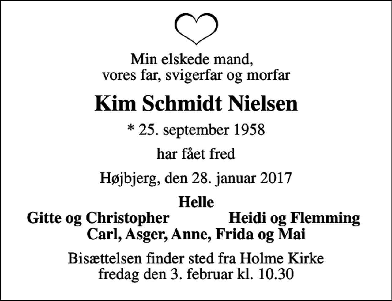 <p>Min elskede mand, vores far, svigerfar og morfar<br />Kim Schmidt Nielsen<br />* 25. september 1958<br />har fået fred<br />Højbjerg, den 28. januar 2017<br />Helle<br />Gitte og Christopher<br />Heidi og Flemming<br />Bisættelsen finder sted fra Holme Kirke fredag den 3. februar kl. 10.30</p>