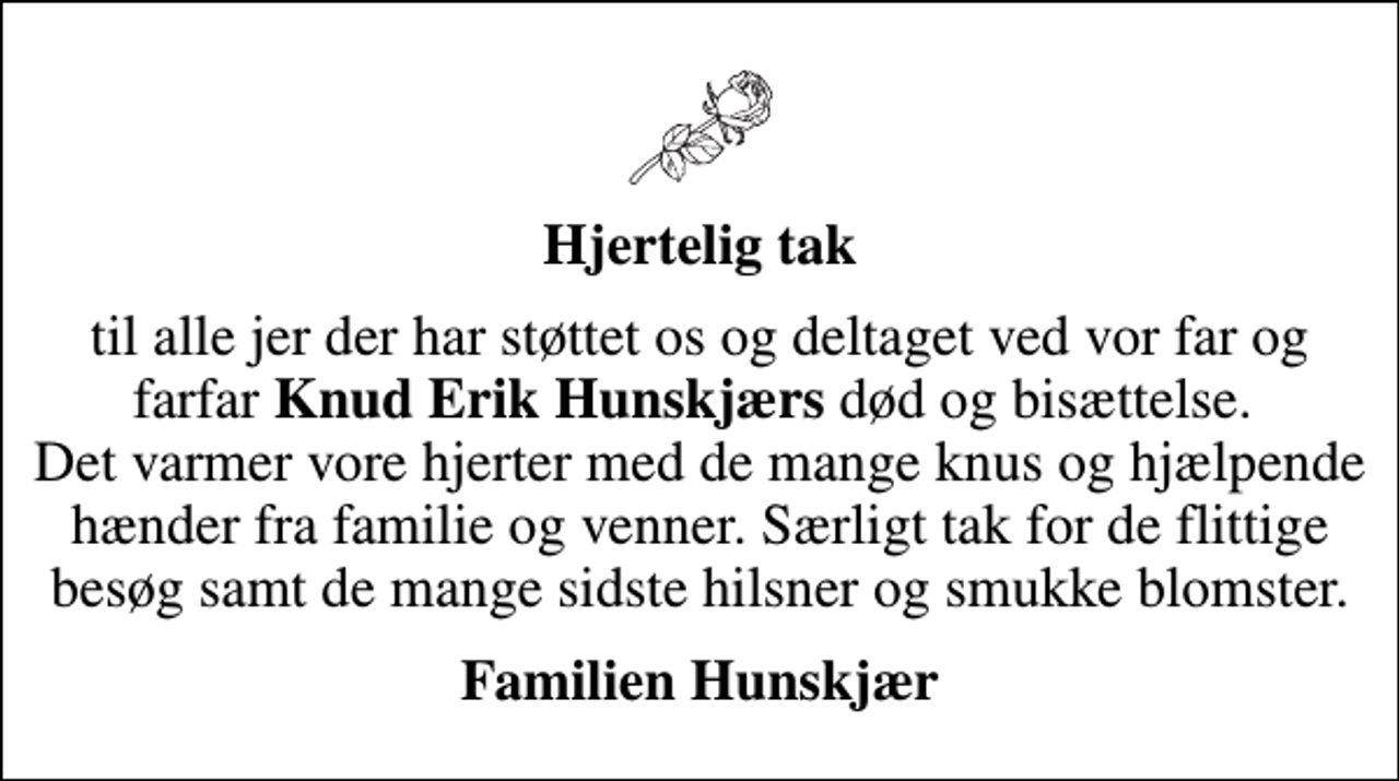 <p>Hjertelig tak<br />til alle jer der har støttet os og deltaget ved vor far og farfar <em>Knud Erik Hunskjærs</em> død og bisættelse. Det varmer vore hjerter med de mange knus og hjælpende hænder fra familie og venner. Særligt tak for de flittige besøg samt de mange sidste hilsner og smukke blomster.<br />Familien Hunskjær</p>