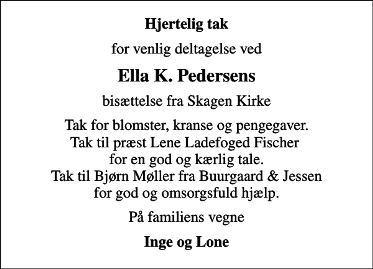 <p>Hjertelig tak<br />for venlig deltagelse ved<br />Ella K. Pedersens<br />bisættelse fra Skagen Kirke<br />Tak for blomster, kranse og pengegaver. Tak til præst Lene Ladefoged Fischer for en god og kærlig tale. Tak til Bjørn Møller fra Buurgaard &amp; Jessen for god og omsorgsfuld hjælp.<br />På familiens vegne<br />Inge og Lone</p>
