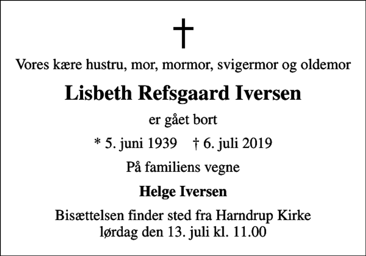 <p>Vores kære hustru, mor, mormor, svigermor og oldemor<br />Lisbeth Refsgaard Iversen<br />er gået bort<br />* 5. juni 1939 ✝ 6. juli 2019<br />På familiens vegne<br />Helge Iversen<br />Bisættelsen finder sted fra Harndrup Kirke lørdag den 13. juli kl. 11.00</p>