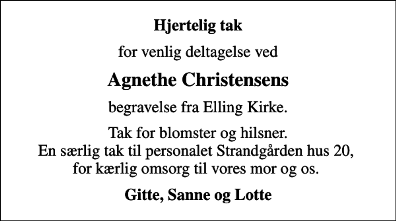 <p>Hjertelig tak<br />for venlig deltagelse ved<br />Agnethe Christensens<br />begravelse fra Elling Kirke.<br />Tak for blomster og hilsner. En særlig tak til personalet Strandgården hus 20, for kærlig omsorg til vores mor og os.<br />Gitte, Sanne og Lotte</p>