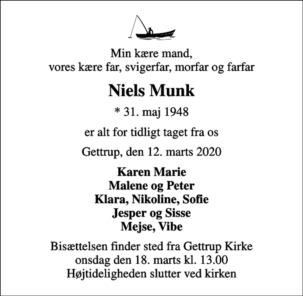 <p>Min kære mand, vores kære far, svigerfar, morfar og farfar<br />Niels Munk<br />* 31. maj 1948<br />er alt for tidligt taget fra os<br />Gettrup, den 12. marts 2020<br />Karen Marie Malene og Peter Klara, Nikoline, Sofie Jesper og Sisse Mejse, Vibe<br />Bisættelsen finder sted fra Gettrup Kirke onsdag den 18. marts kl. 13.00 Højtideligheden slutter ved kirken</p>
