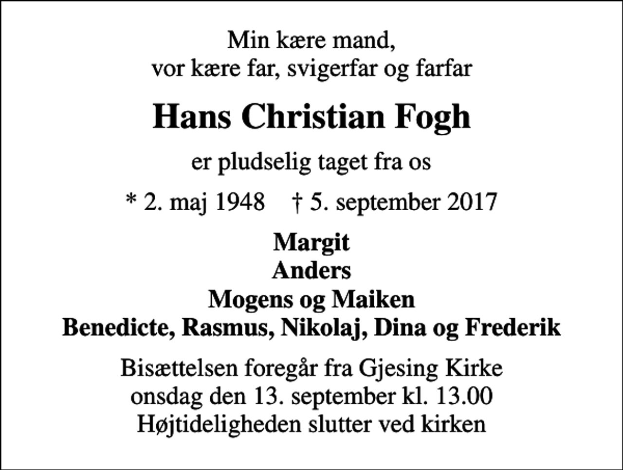 <p>Min kære mand, vor kære far, svigerfar og farfar<br />Hans Christian Fogh<br />er pludselig taget fra os<br />* 2. maj 1948 ✝ 5. september 2017<br />Margit Anders Mogens og Maiken Benedicte, Rasmus, Nikolaj, Dina og Frederik<br />Bisættelsen foregår fra Gjesing Kirke onsdag den 13. september kl. 13.00 Højtideligheden slutter ved kirken</p>