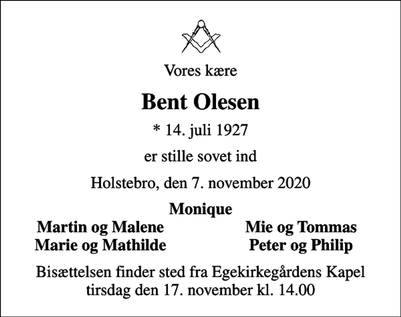 <p>Vores kære<br />Bent Olesen<br />* 14. juli 1927<br />er stille sovet ind<br />Holstebro, den 7. november 2020<br />Monique<br />Martin og Malene<br />Mie og Tommas<br />Marie og Mathilde<br />Peter og Philip<br />Bisættelsen finder sted fra Egekirkegårdens Kapel tirsdag den 17. november kl. 14.00</p>