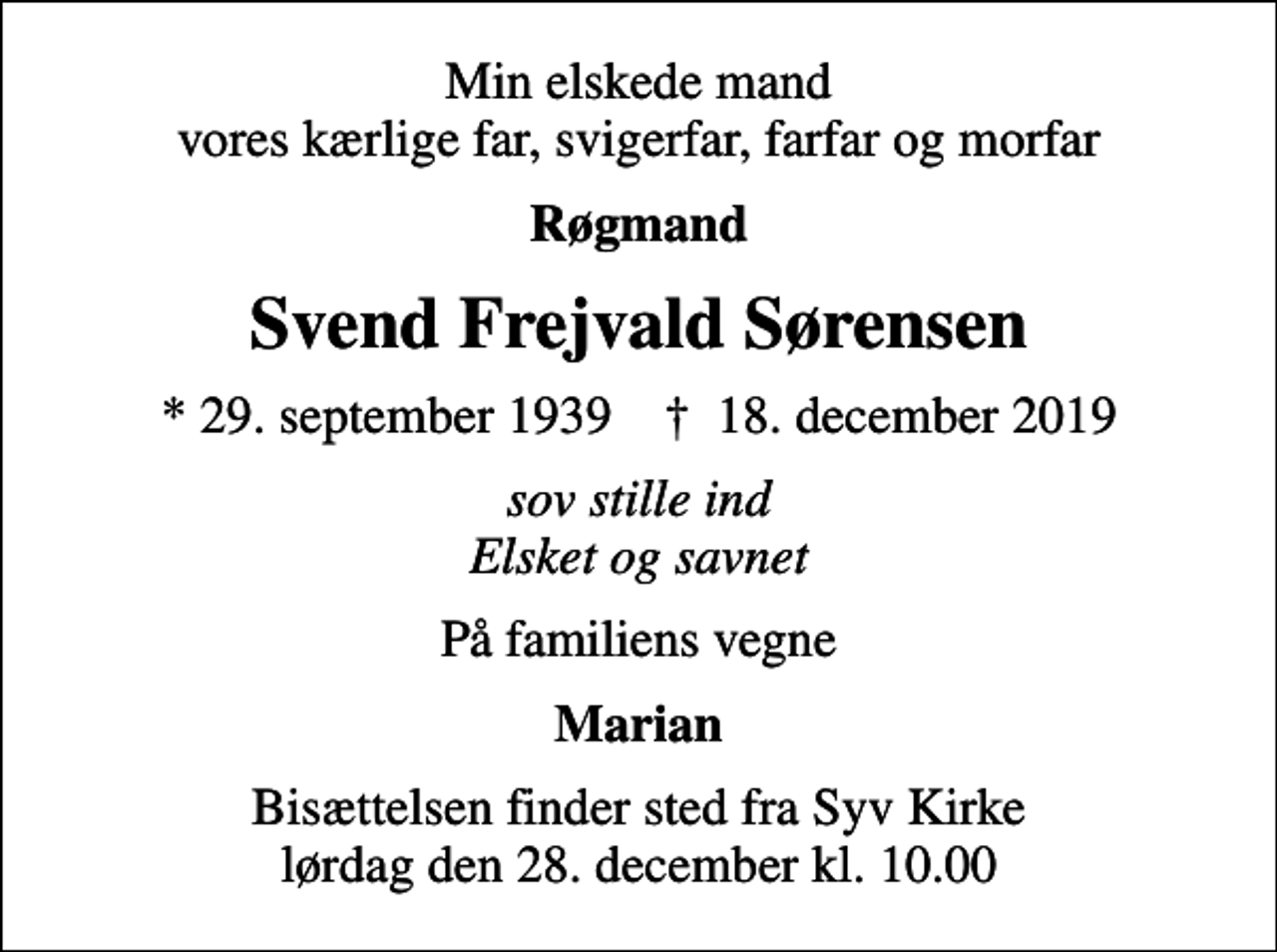 <p>Min elskede mand vores kærlige far, svigerfar, farfar og morfar<br />Røgmand<br />Svend Frejvald Sørensen<br />* 29. september 1939 ✝ 18. december 2019<br />sov stille ind Elsket og savnet<br />På familiens vegne<br />Marian<br />Bisættelsen finder sted fra Syv Kirke lørdag den 28. december kl. 10.00</p>