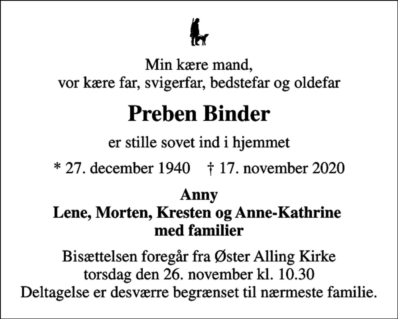 <p>Min kære mand, vor kære far, svigerfar, bedstefar og oldefar<br />Preben Binder<br />er stille sovet ind i hjemmet<br />* 27. december 1940 ✝ 17. november 2020<br />Anny Lene, Morten, Kresten og Anne-Kathrine med familier<br />Bisættelsen foregår fra Øster Alling Kirke torsdag den 26. november kl. 10.30 Deltagelse er desværre begrænset til nærmeste familie.</p>