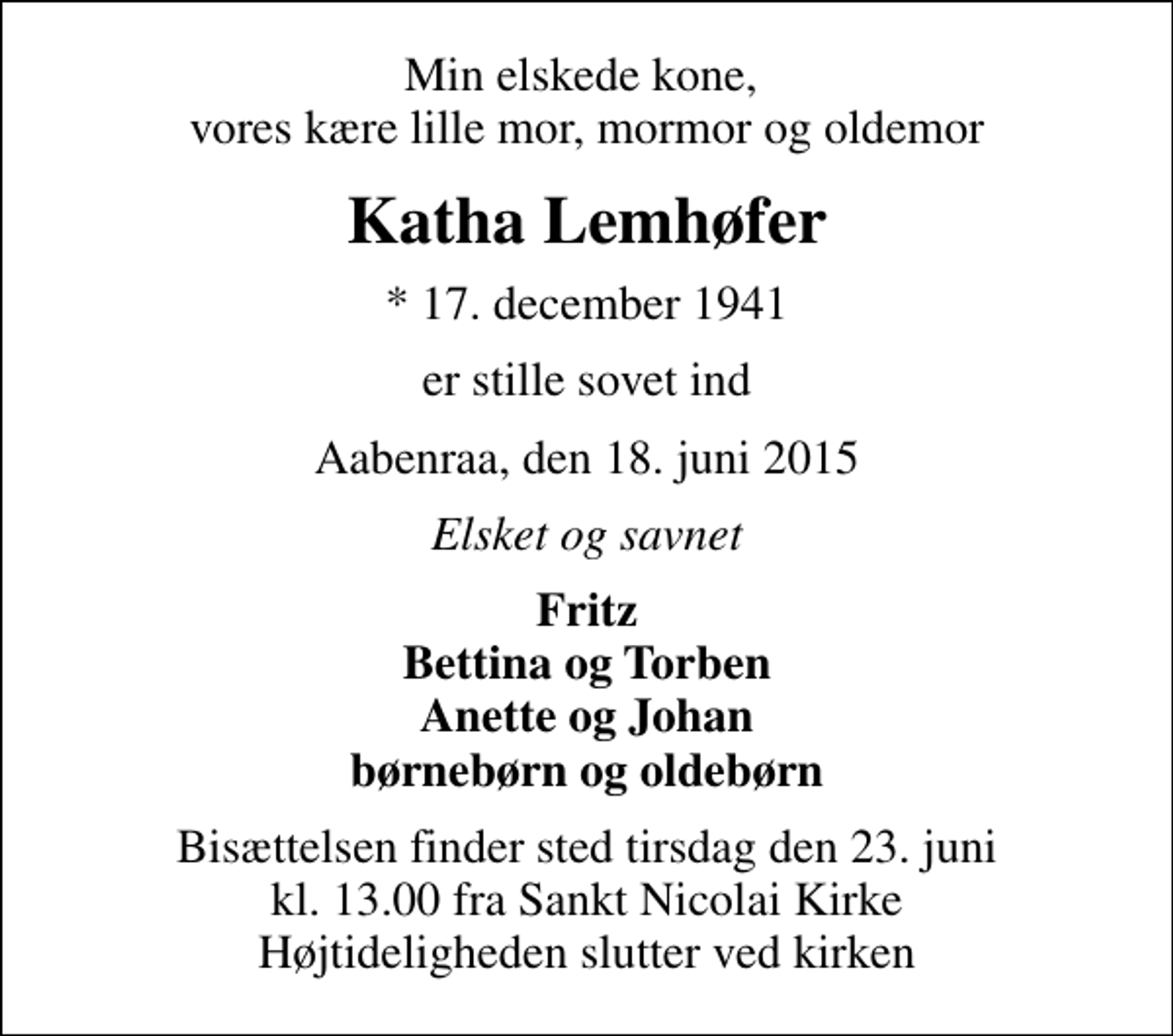 <p>Min elskede kone, vores kære lille mor, mormor og oldemor<br />Katha Lemhøfer<br />* 17. december 1941<br />er stille sovet ind<br />Aabenraa, den 18. juni 2015<br />Elsket og savnet<br />Fritz Bettina og Torben Anette og Johan børnebørn og oldebørn<br />Bisættelsen finder sted tirsdag den 23. juni kl. 13.00 fra Sankt Nicolai Kirke Højtideligheden slutter ved kirken</p>