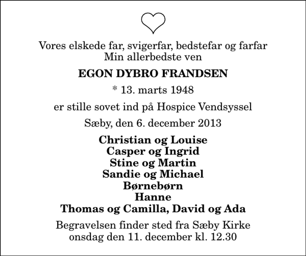 <p>Vores elskede far, svigerfar, bedstefar og farfar Min allerbedste ven<br />Egon Dybro Frandsen<br />* 13. marts 1948<br />er stille sovet ind på Hospice Vendsyssel<br />Sæby, den 6. december 2013<br />Christian og Louise Casper og Ingrid Stine og Martin Sandie og Michael Børnebørn Hanne Thomas og Camilla, David og Ada<br />Begravelsen finder sted fra Sæby Kirke onsdag den 11. december kl. 12.30</p>
