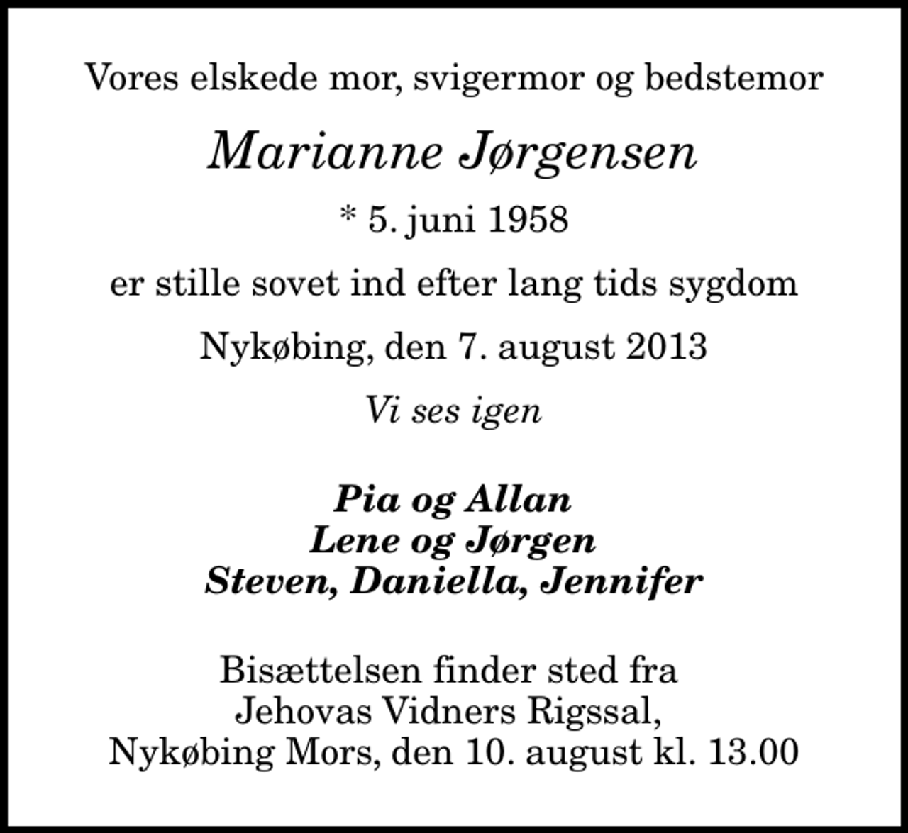 <p>Vores elskede mor, svigermor og bedstemor<br />Marianne Jørgensen<br />* 5. juni 1958<br />er stille sovet ind efter lang tids sygdom<br />Nykøbing, den 7. august 2013<br />Vi ses igen<br />Pia og Allan Lene og Jørgen Steven, Daniella, Jennifer<br />Bisættelsen finder sted fra Jehovas Vidners Rigssal, Nykøbing Mors, den 10. august kl. 13.00</p>