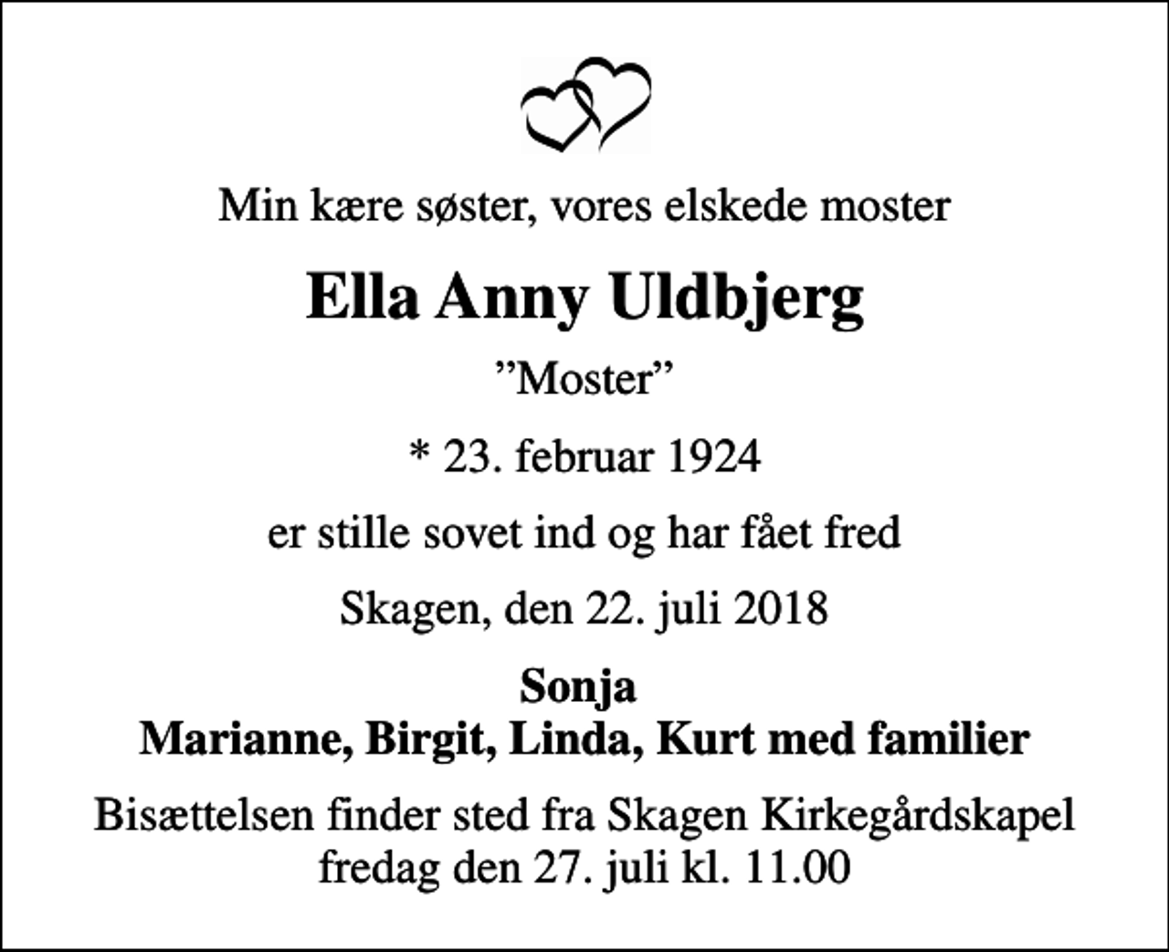 <p>Min kære søster, vores elskede moster<br />Ella Anny Uldbjerg<br />Moster<br />* 23. februar 1924<br />er stille sovet ind og har fået fred<br />Skagen, den 22. juli 2018<br />Sonja Marianne, Birgit, Linda, Kurt med familier<br />Bisættelsen finder sted fra Skagen Kirkegårdskapel fredag den 27. juli kl. 11.00</p>