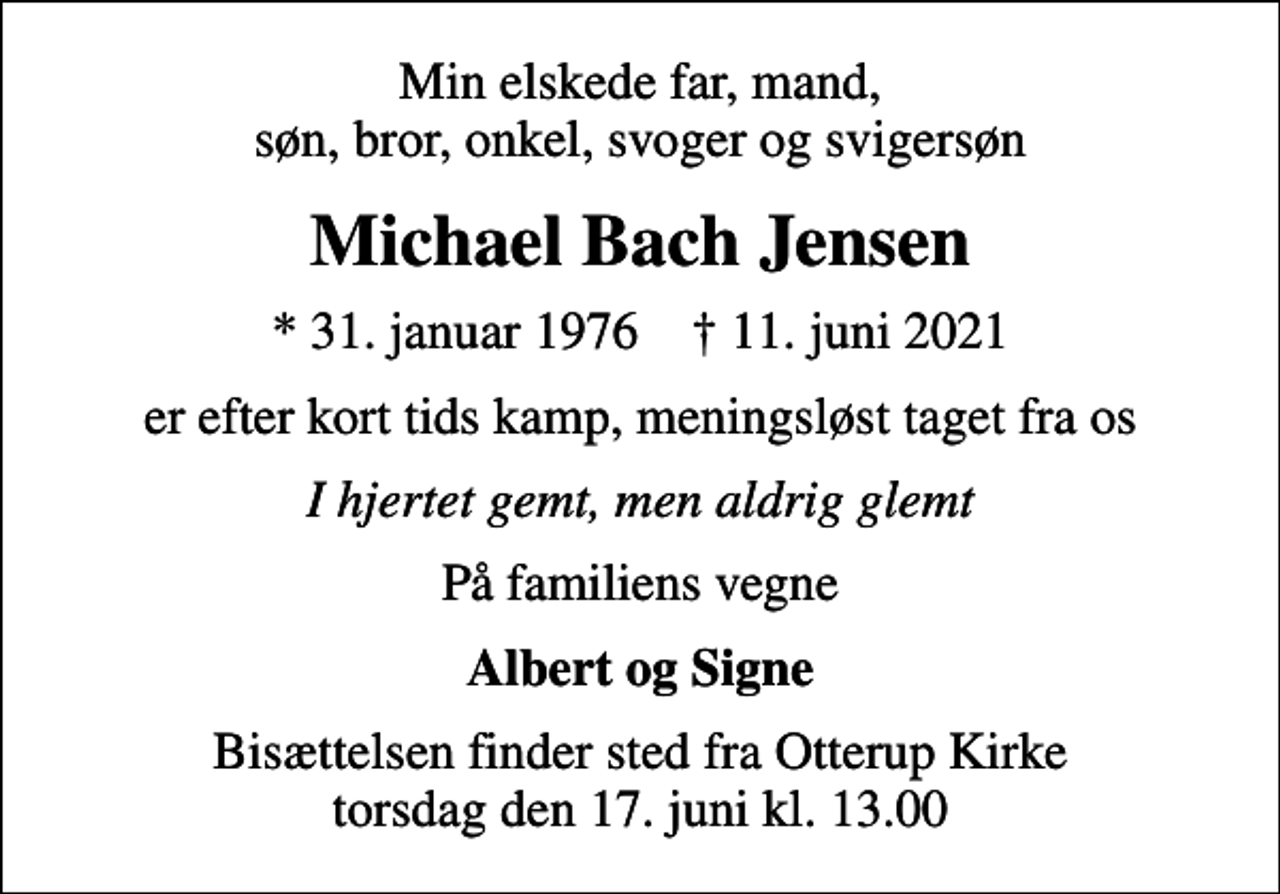 <p>Min elskede far, mand, søn, bror, onkel, svoger og svigersøn<br />Michael Bach Jensen<br />* 31. januar 1976 ✝ 11. juni 2021<br />er efter kort tids kamp, meningsløst taget fra os<br />I hjertet gemt, men aldrig glemt<br />På familiens vegne<br />Albert og Signe<br />Bisættelsen finder sted fra Otterup Kirke torsdag den 17. juni kl. 13.00</p>