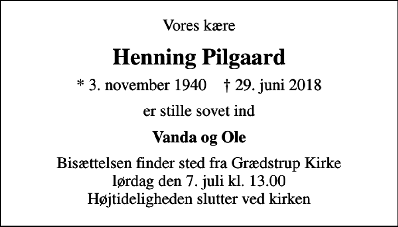 <p>Vores kære<br />Henning Pilgaard<br />* 3. november 1940 ✝ 29. juni 2018<br />er stille sovet ind<br />Vanda og Ole<br />Bisættelsen finder sted fra Grædstrup Kirke lørdag den 7. juli kl. 13.00 Højtideligheden slutter ved kirken</p>