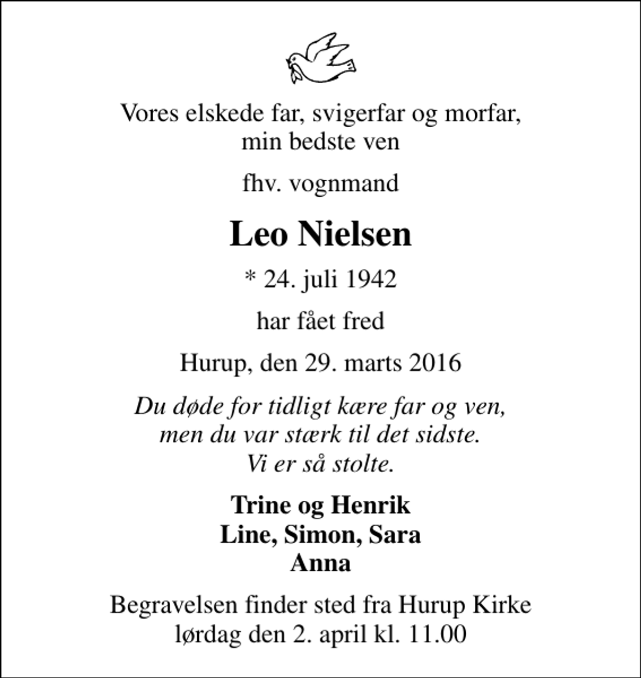 <p>Vores elskede far, svigerfar og morfar, min bedste ven<br />fhv. vognmand<br />Leo Nielsen<br />* 24. juli 1942<br />har fået fred<br />Hurup, den 29. marts 2016<br />Du døde for tidligt kære far og ven, men du var stærk til det sidste. Vi er så stolte.<br />Trine og Henrik Line, Simon, Sara Anna<br />Begravelsen finder sted fra Hurup Kirke lørdag den 2. april kl. 11.00</p>