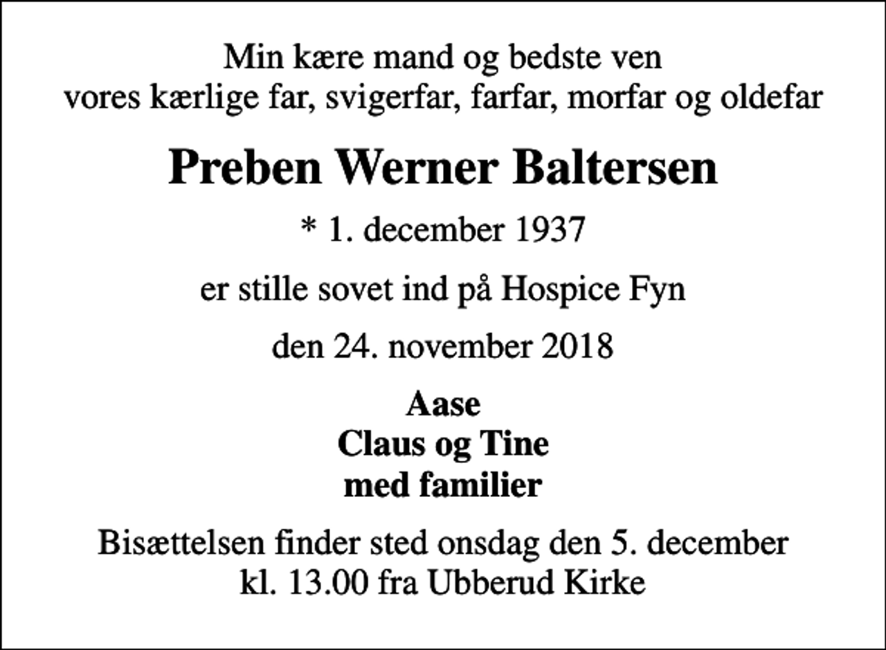 <p>Min kære mand og bedste ven vores kærlige far, svigerfar, farfar, morfar og oldefar<br />Preben Werner Baltersen<br />* 1. december 1937<br />er stille sovet ind på Hospice Fyn<br />den 24. november 2018<br />Aase Claus og Tine med familier<br />Bisættelsen finder sted onsdag den 5. december kl. 13.00 fra Ubberud Kirke</p>
