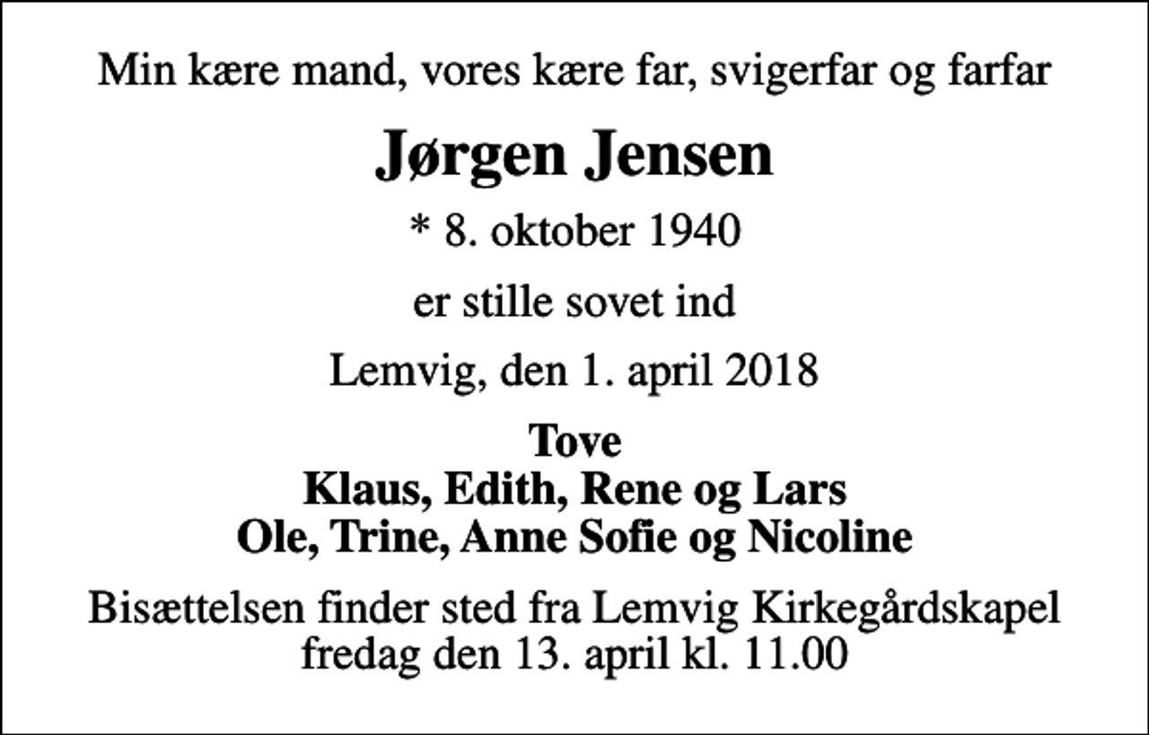 <p>Min kære mand, vores kære far, svigerfar og farfar<br />Jørgen Jensen<br />* 8. oktober 1940<br />er stille sovet ind<br />Lemvig, den 1. april 2018<br />Tove Klaus, Edith, Rene og Lars Ole, Trine, Anne Sofie og Nicoline<br />Bisættelsen finder sted fra Lemvig Kirkegårdskapel fredag den 13. april kl. 11.00</p>