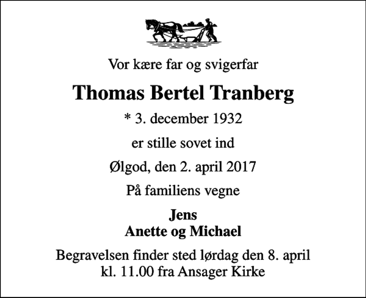 <p>Vor kære far og svigerfar<br />Thomas Bertel Tranberg<br />* 3. december 1932<br />er stille sovet ind<br />Ølgod, den 2. april 2017<br />På familiens vegne<br />Jens Anette og Michael<br />Begravelsen finder sted lørdag den 8. april kl. 11.00 fra Ansager Kirke</p>