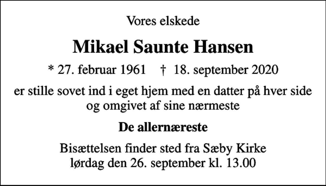 <p>Vores elskede<br />Mikael Saunte Hansen<br />* 27. februar 1961 ✝ 18. september 2020<br />er stille sovet ind i eget hjem med en datter på hver side og omgivet af sine nærmeste<br />De allernæreste<br />Bisættelsen finder sted fra Sæby Kirke lørdag den 26. september kl. 13.00</p>