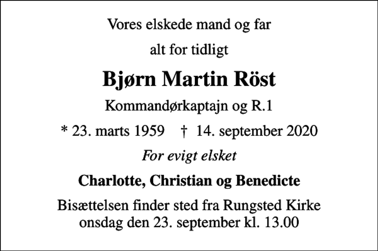 <p>Vores elskede mand og far<br />alt for tidligt<br />Bjørn Martin Röst<br />Kommandørkaptajn og R.1<br />* 23. marts 1959 ✝ 14. september 2020<br />For evigt elsket<br />Charlotte, Christian og Benedicte<br />Bisættelsen finder sted fra Rungsted Kirke onsdag den 23. september kl. 13.00</p>