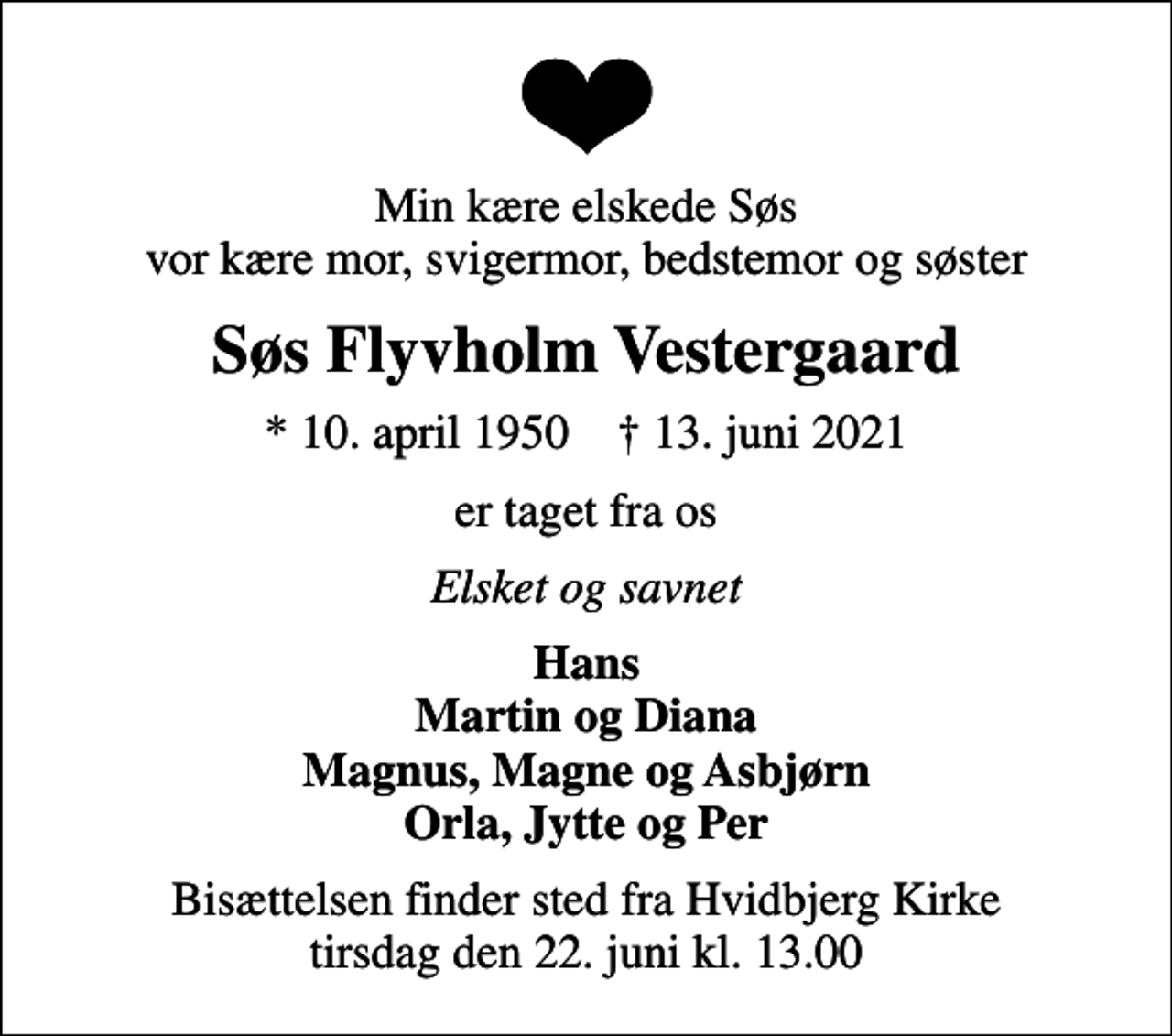 <p>Min kære elskede Søs vor kære mor, svigermor, bedstemor og søster<br />Søs Flyvholm Vestergaard<br />* 10. april 1950 ✝ 13. juni 2021<br />er taget fra os<br />Elsket og savnet<br />Hans Martin og Diana Magnus, Magne og Asbjørn Orla, Jytte og Per<br />Bisættelsen finder sted fra Hvidbjerg Kirke tirsdag den 22. juni kl. 13.00</p>