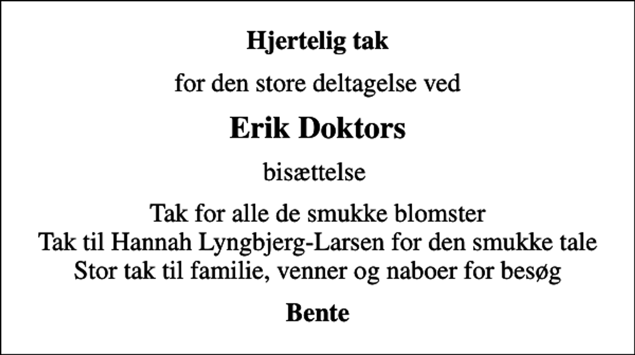 <p>Hjertelig tak<br />for den store deltagelse ved<br />Erik Doktors<br />bisættelse<br />Tak for alle de smukke blomster Tak til Hannah Lyngbjerg-Larsen for den smukke tale Stor tak til familie, venner og naboer for besøg<br />Bente</p>