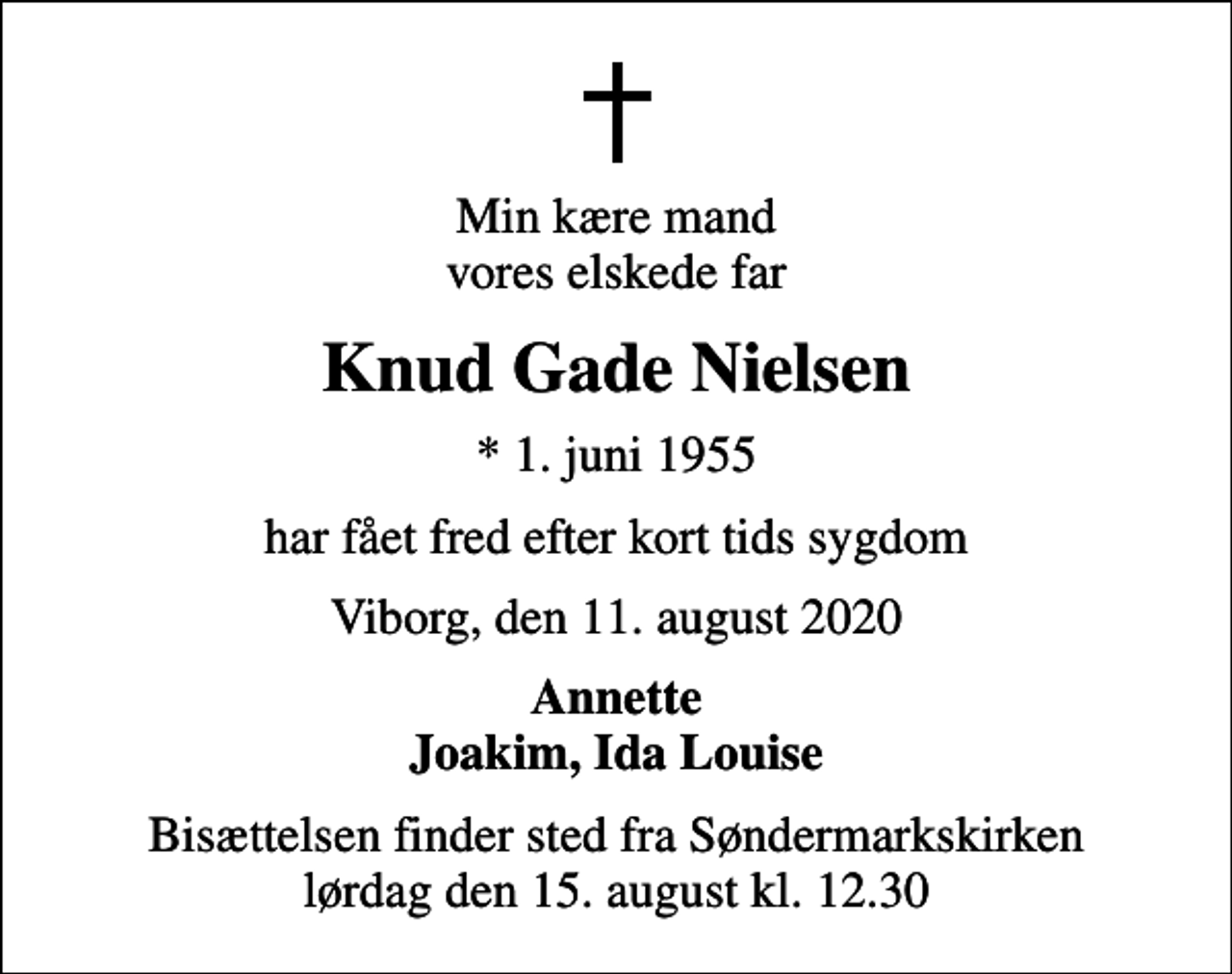 <p>Min kære mand vores elskede far<br />Knud Gade Nielsen<br />* 1. juni 1955<br />har fået fred efter kort tids sygdom<br />Viborg, den 11. august 2020<br />Annette Joakim, Ida Louise<br />Bisættelsen finder sted fra Søndermarkskirken lørdag den 15. august kl. 12.30</p>