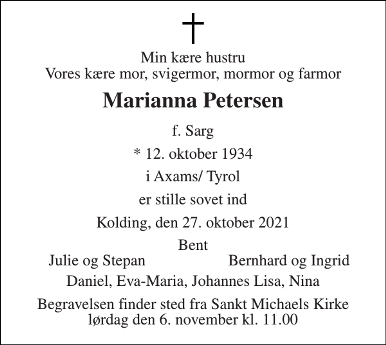 <p>Min kære hustru Vores kære mor, svigermor, mormor og farmor<br />Marianna Petersen<br />f. Sarg<br />*​ 12. oktober 1934<br />i Axams/ Tyrol<br />er stille sovet ind<br />Kolding, den 27. oktober 2021<br />Bent<br />Julie og Stepan<br />Bernhard og Ingrid<br />Daniel, Eva-Maria, Johannes Lisa, Nina<br />Begravelsen​ finder sted fra Sankt Michaels Kirke​ lørdag den 6. november​ kl. 11.00</p>